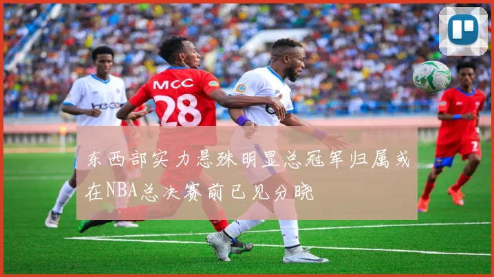 东西部实力悬殊明显总冠军归属或在NBA总决赛前已见分晓