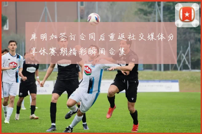 库明加签订合同后重返社交媒体分享休赛期精彩瞬间合集