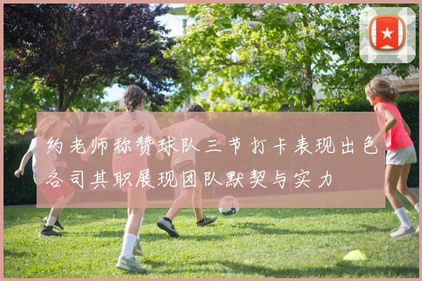 约老师称赞球队三节打卡表现出色各司其职展现团队默契与实力