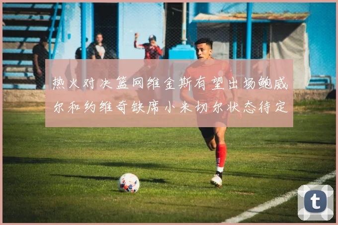 热火对决篮网维金斯有望出场鲍威尔和约维奇缺席小米切尔状态待定