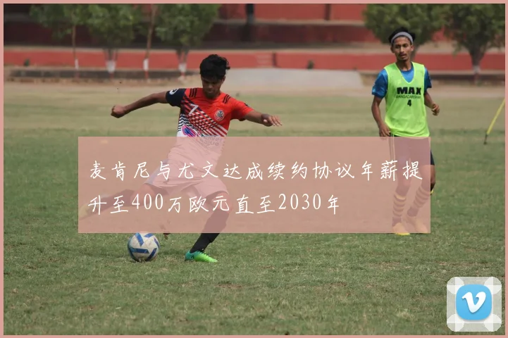 麦肯尼与尤文达成续约协议年薪提升至400万欧元直至2030年