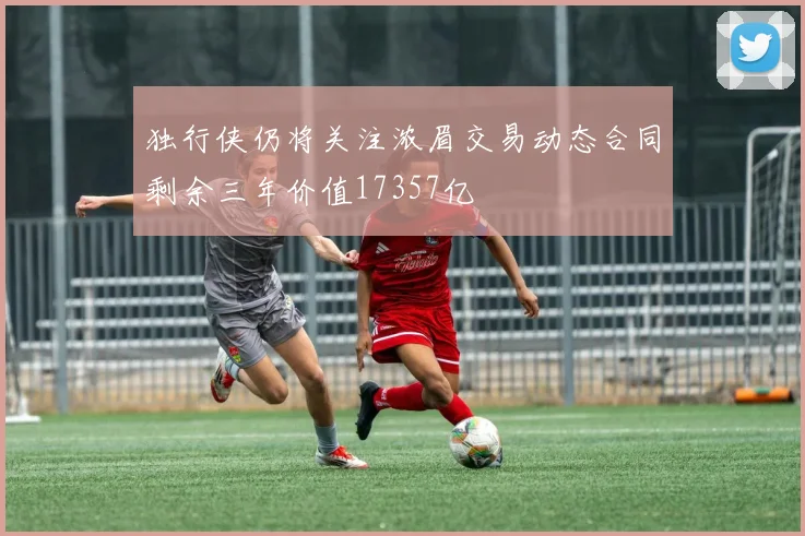 独行侠仍将关注浓眉交易动态合同剩余三年价值17357亿