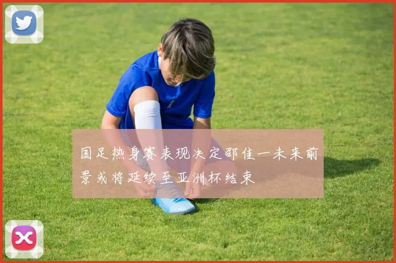 国足热身赛表现决定邵佳一未来前景或将延续至亚洲杯结束