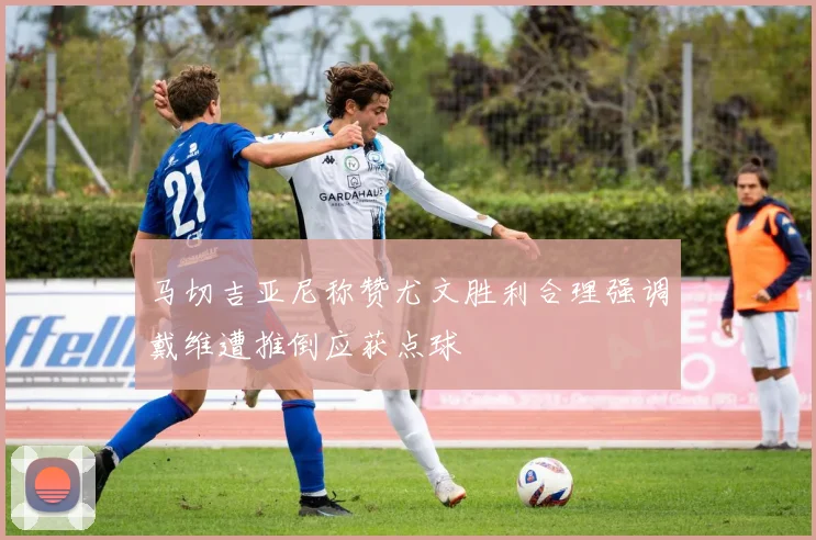 马切吉亚尼称赞尤文胜利合理强调戴维遭推倒应获点球