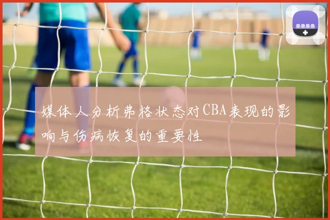 媒体人分析弗格状态对CBA表现的影响与伤病恢复的重要性