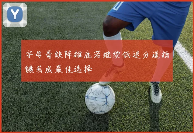字母哥缺阵雄鹿若继续低迷分道扬镳或成最佳选择