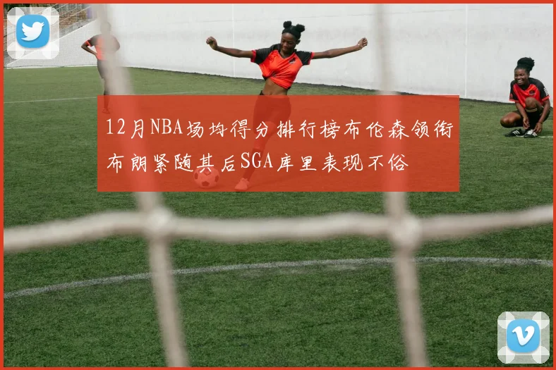 12月NBA场均得分排行榜布伦森领衔布朗紧随其后SGA库里表现不俗
