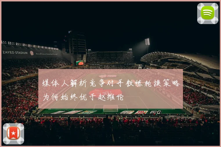 媒体人解析竞争对手教练轮换策略为何始终优于赵维伦
