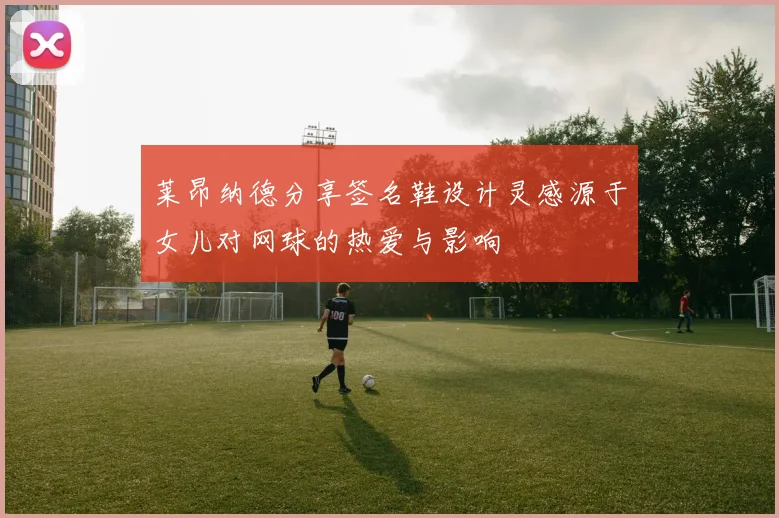 莱昂纳德分享签名鞋设计灵感源于女儿对网球的热爱与影响