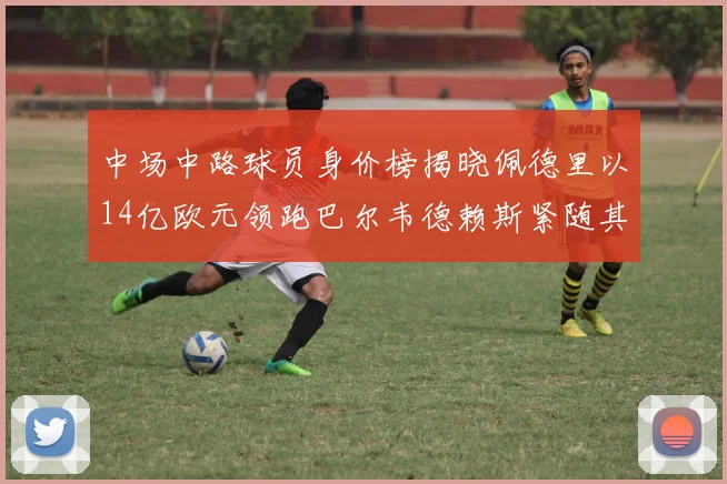 中场中路球员身价榜揭晓佩德里以14亿欧元领跑巴尔韦德赖斯紧随其后